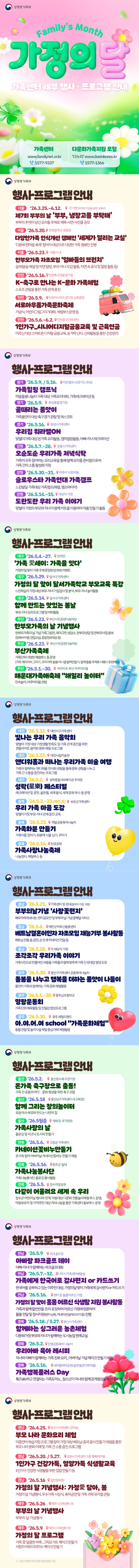 Family's Month 가정의 달 <가족센터 세부 행사·프로그램 안내> · 가족센터 ☎1577-9337 · 다문화가족지원 포털 '다누리'  ☎1577-1366 ◆ 행사·프로그램 안내 (서울) '26.3.25.~6.12. / 각 가정(온라인 구글폼 공모, 유튜브) · 제7회 부부의 날 '부부, 냉장고를 부탁해' - 부부의 추억이 담긴 요리를 주제로 제목·사연·사진을 공모 (서울) '26.5.20. / 한양중학교 운동장 · 다양한가족 인식개선 캠페인 '세계가 열리는 교실' - '다문화 한마음 축제' 참여자 대상으로 다양한 가족 캠페인 진행 (서울) '26.5.23. / 서울시 내 · 한부모가족 자조모임 '엄빠들의 브런치' 숲체험(숲해설 및 자연 탐방, 부모-자녀 오감활동, 자연 속 휴식 및 힐링 활동 등) (인천) '26.5.16. / 인천축구전용경기장 · K-축구로 만나는 K-문화 가족체험 - 스포츠 관람을 통한 가족관계 증진 (인천) '26.5.9. / 인천아시아드경기장 남측광장 · 서로아우름가족문화축제 - 기념식, 어린이그림그리기대회, 체험부스 운영 등 (인천) '26.5.6.~6.2. / 인천중구가족센터 · 1인가구_시니어디지털금융교육 및 근육연금 - 어르신 대상 스마트폰 디지털 금융교육, 숟가락 난타, 신체활동을 통한 건강관리 (경기) '26.5.9. / 5.16. / 라온캠프닉(경기도 화성) · 가족힐링 캠프닉 - 마을돌봄나눔터 가족 대상 가족요리대회, 가족레크레이션 등 (경기) '26.5.9. / 화성종합경기장 · 골때리는 품앗이 - 가족품앗이 대상 축구경기 관람 및 에스코트 (경기) '26.5.16. / 화성시가족센터 · 우리집 워라밸ON - 맞벌이가족 대상 온가족 요리활동, 엄마힐링활동, 아빠-자녀 레크레이션 (강원) '26.5.7.~28. / 강릉시가족센터 · 오순도순 우리가족 저녁식탁 가족이 모두 참여하는 요리교육을 통해 함께 요리를 준비함으로써 가족간의 소통 활성화 지원 (강원) '26.5.30.~31. / 하추리 산촌마을 · 슬로우스타 가족연대 가족캠프 - 느린발달 가족대상 가족캠프(체험, 캠프파이어) (강원) '26.5.14.~15. / 대상자 가정 · 도란도란 우리 가족 이야기 - 맞벌이 가정의 부모와 자녀가 함께 키트를 이용하여 작품 만들기 활동 (대구) '26.5.4.~27. / 온라인 · '가족 愛세이: 가족을 잇다' - 가정의 달 맞이 가족 주제 문장완성 SNS 이벤트 (대구) '26.5.29. / 달서구가족센터 · 가정의 달 맞이 달서가족학교 부모교육 특강 - 느린학습자 가정 대상 부모-자녀 기질검사 및 분석, 부모-자녀 놀이활동 (대구) '26.5.14. / 달서구가족센터 · 함께 만드는 맛있는 봄날 - 부모-자녀 요리프로그램 및 야외활동 (부산) '26.5.23. / 부산시민공원 다솜마당 · 한부모가족의 날 기념행사 - 한부모가족의 날 기념 가족그림전, 육아고민 상담소, 한부모상담 및 한부모사업 홍보(양육비이행, 면접교섭, 종합정보제공 등) (부산) '26.5.23. / 부산시민공원 다솜마당 · 부산가족축제 - 가족단위 다양한 체험부스 등 운영(가족 캐리커쳐 그리기, 우리가족 돌봄 이니셜 팔찌만들기, 함께 돌봄 주제로 사행시 표현하기) (부산) '26.5.1.~30. / 씨라이프 부산 아쿠아리움 · 해운대가족애축제 
